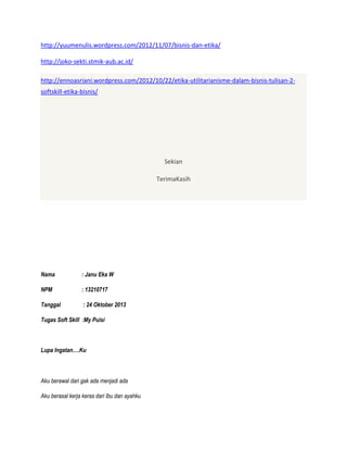 http://yuumenulis.wordpress.com/2012/11/07/bisnis-dan-etika/
http://joko-sekti.stmik-aub.ac.id/
http://ennoasriani.wordpress.com/2012/10/22/etika-utilitarianisme-dalam-bisnis-tulisan-2softskill-etika-bisnis/

Sekian
TerimaKasih

Nama

: Janu Eka W

NPM

: 13210717

Tanggal

: 24 Oktober 2013

Tugas Soft Skill :My Puisi

Lupa Ingatan….Ku

Aku berawal dari gak ada menjadi ada
Aku berasal kerja keras dari Ibu dan ayahku

 