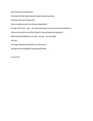 Aku berasal dari kecil menjadi besar
Aku berasal dari tidak mengerti apa apa menjadi tahu apa yang aku tau
Aku berasal dari bodoh menjadi pandai
Semua ini perjalanan yang harus aku jalani sebagai jalanku
Aku ingin dan Aku ingin ...ingin ….dan selalu ingin sampai ku lupa untuk apa semua keinginanku ini
Akhirnya aku lupa akan semua Etika kehidupan ini yang semestinya aku pegang erat….
Bahkan dalam Etika Berbisnis pun aku lupa…aku lupa….aku lupa ingatan
Akhir kata ……
Aku sangat mebutuhkan kehadiranMu untuk menemaniku …
Semoga Aku tidak melupakanMu yang selalu ada dihatiku…

Terima Kasih

 