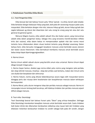 I. Pedahuluan Teoritika Etika Bisnis
1.1 . Teori Pengertian Etika
Etika berasal dari dari bahasa Yunani yaitu ‘Ethos’ (jamak – ta etha), berarti adat istiadat.
Etika berkaitan dengan kebiasaan hidup yang baik, baik pada diri seseorang maupun pada suatu
masyarakat. Etika berkaitan dengan nilai-nilai, tatacara hidup yg baik, aturan hidup yg baik dan
segala kebiasaan yg dianut dan diwariskan dari satu orang ke orang yang lain atau dari satu
generasi ke generasi yg lain.
Menurut Magnis Suseno, etika adalah sebuah ilmu dan bukan ajaran, yang menurutnya
adalah etika dalam pengertian kedua. Sebagai ilmu yang terutama menitik-beratkan refleksi
kritis dan rasional, etika dalam kedua ini mempersoalkan apakah nilai dan norma moral
tertentu harus dilaksanakan dalam situasi konkret tertentu yang dihadapi seseorang. Dalam
bahasa Kant, etika berusaha menggugah kesadaran manusia untuk bertindak secara otonom
dan bukan secara hetoronom. Etika bermaksud membantu manusia utnuk bertindak secara
bebas tetapi dapat dipertanggungjawabkan.
A Norma Umum
Norma Umum adalah sebuah aturan yang bersifat umum atau universal. Nomra Umum dapat
dibagi menjadi 3 (tiga) yaitu :
1. Norma Sopan Santun, disebut juga norma etiket yaitu nomra yang mengatur pola perilaku
dan sikap lahiriah manusia, misalnya : sikap dan prilaku saat bertamu, makan dan minum serta
cara duduk dan berpakaian dan seterusnya
2. Norma Hukum, norma yang ditutut keberlakuannya secara tegas oleh masyarakat karena
dianggap perlu dan niscaya demi keselamatan dan kesejahteraan manusia dalam kehidupan
bermasyarakat.
3. Norma Moral, yaitu aturan mengenai sikap dan perilaku manusia sebagai manusia. Norma ini
menyangkut aturan tentang baik buruknya, adil tidaknya tindakan dan perilaku manusia sejauh
dilihat sebagai manusia.
B. Teori etika Deontologi
Teori Deontologi bearsal dari bahasa Yunani yaitu “Deon” yang artinya kewajiban. Sehingga
Etika Deontologi menekankan kewajiban manusia untuk bertindak secara baik. Suatu tindakan
baik bukan dinilai dan dibenarkan berdasarkan akibatnya atau tujuan baik dari tindakan yang
dilakukan melainkan berdasarkan tindakan itu sendiri sebagai baik pada diri sendiri, dengan

 