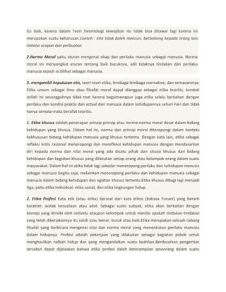 itu baik, karena dalam Teori Deontologi kewajiban itu tidak bisa ditawar lagi karena ini
merupakan suatu keharusan.Contoh : kita tidak boleh mencuri, berbohong kepada orang lain
melalui ucapan dan perbuatan.
2.Norma Moral yaitu aturan mengenai sikap dan perilaku manusia sebagai manusia. Norma
moral ini menyangkut aturan tentang baik buruknya, adil tidaknya tindakan dan perilaku
manusia sejauh ia dilihat sebagai manusia.
3. mengambil keputusan etis, teori-teori etika, lembaga-lembaga normative, dan semacamnya.
Etika umum sebagai ilmu atau filsafat moral dapat dianggap sebagai etika teoritis, kendati
istilah ini sesungguhnya tidak teat karena bagaimanapun juga etika selalu berkaitan dengan
perilaku dan kondisi praktis dan actual dari manusia dalam kehidupannya sehari-hari dan tidak
hanya semata-mata bersifat teoritis.
1. Etika khusus adalah penerapan prinsip-prinsip atau norma-norma moral dasar dalam bidang
kehidupan yang khusus. Dalam hal ini, norma dan prinsip moral diteropongi dalam konteks
kekhususan bidang kehidupan manusia yang khusus tertentu. Dengan kata lain, etika sebagai
refleksi kritis rasional meneropongi dan merefleksi kehidupan manusia dengan mendasarkan
diri kepada norma dan nilai moral yang ada disatu pihak dan situasi khusus dari bidang
kehidupan dan kegiatan khusus yang dilakukan setiap orang atau kelompok orang dalam suatu
masyarakat. Dalam hal ini etika tidak lagi sekedar meneropong perilaku dan kehidupan manusia
sebagai manusia begitu saja, melainkan meneropong perilaku dan kehidupan manusia sebagai
manusia dalam bidang kehidupan dan egiatan khusus tertentu.Etika khusus dibagi lagi menjadi
tiga, yaitu etika individual, etika sosial, dan etika lingkungan hidup.
2. Etika Profesi Kata etik (atau etika) berasal dari kata ethos (bahasa Yunani) yang berarti
karakter, watak kesusilaan atau adat. Sebagai suatu subyek, etika akan berkaitan dengan
konsep yang dimilki oleh individu ataupun kelompok untuk menilai apakah tindakan-tindakan
yang telah dikerjakannya itu salah atau benar, buruk atau baik.Etika merupakan sebuah cabang
filsafat yang berbicara mengenai nilai dan norma moral yang menentukan perilaku manusia
dalam hidupnya. Profesi adalah pekerjaan yang dilakukan sebagai kegiatan pokok untuk
menghasilkan nafkah hidup dan yang mengandalkan suatu keahlian.Berdasarkan pengertian
tersebut dapat dijelaskan bahwa etika profesi dalah keterampilan seseorang dalam suatu

 