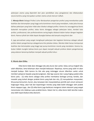 pekerjaan utama yang diperoleh dari jalur pendidikan atau pengalaman dan dilaksanakan
secara kontinu yang merupakan sumber utama untuk mencari nafkah.
3. Menuju Bisnis Sebagai Profesi Luhur Berdasarkan pengertian profesi yang menekankan pada
keahlian dan ketrampilan yang tinggi serta komitmen moral yang mendalam, maka jelas kiranya
bahwa pekerjaan yang kotor tidak akan disebut sebagai profesi. Karena itu sesungguhnya bisnis
bukanlah merupakan profesi, kalau bisnis dianggap sebagai pekerjaan kotor, kendati kata
profesi, professional, dan profesionalisme sering begitu diobaral dalam kaitan dengan kegiatan
bisnis. Namun pihak lain tidak dapat disangkal bahwa ada banyak orang bisnis dan
4. juga perusahaan yang sangat menghayati pekerjaan dan kegiatan bisnisnya sebagai sebuah
profesi dalam pengertiannya sebagaimana kita jelaskan diatas. Mereka tidak hanya mempunyai
keahlian dan ketrampilan yang tinggi tapi punya komitmen morak yang mendalam. Karena itu,
bukan tiddak mungkin bahwa bisnis pun dapat menjadi sebuah professi dalam pengertiannya
yang sebenar-benarnya bahkan menjadi sebuah profesi luhur.

II. Bisnis dan Etika.
Etika bisnis tidak akan dilanggar jika ada aturan dan sanksi. Kalau semua tingkah laku
salah dibiarkan, lama kelamaan akan menjadi kebiasaan. Repotnya, norma yang salah ini akan
menjadi budaya. Oleh karena itu bila ada yang melanggar aturan diberikan sanksi untuk
memberi pelajaran kepada yang bersangkutan. Ada tiga sasaran dan ruang lingkup pokok etika
bisnis yaitu : (1) etika bisnis sebagai etika profesi membahas berbagai prinsip, kondisi, dan
masalah yang terkait dengan praktek bisnis yang baik dan etis, (2) menyadarkan masyarakat,
khususnya konsumen, buruh, atau karyawan dan masyarakatluas pemilik aset umum semacam
lingkungan hidup, akan hak dan kepentingan mereka yang tidak boleh dilanggar oleh praktik
bisnis siapapun juga , dan (3) etika bisnis juga berbicara mengenai sistem ekonomi yang sangat
menentukan etis tidaknya suatu praktek bisnis. Dalam hal ini, etika bisnis lebih bersifat makro
atau lebih tepat disebut etika ekonomi.

 