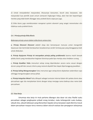 2) Untuk menyadarkan masyarakat, khususnya konsumen, buruh atau karyawan, dan
masyarakat luas pemilik asset umum semacam lingkungan hidup, akan hak dan kepentingan
mereka yang tidak boleh dilanggar atau praktek bisnis siapa pun juga.
3) Etika bisnis juga membicarakan mengenai system ekonomi yang sangat menentukan etis
tidaknya suatu praktek bisnis.

2.4 . Prinsip-prinsip Etika Bisnis
Beberapa prinsip umum dalam etika bisnis antara lain:
a. Prinsip Otonomi Otonomi adalah sikap dan kemampuan manusia untuk mengambil
keputusan dan bertindak berdasarkan kesadarannya sendiri tentang apa yang dianggapnya baik
untuk dilakukan.
b. Prinsip Kejujuran Prinsip ini merupakan prinsip paling problematic karena masih banyak
pelaku bisnis yang mendasarkan kegiatan bisnisnya pada tipu-menipu atau tindakan curang.
c. Prinsip Keadilan Yaitu menuntut setiap orang diperlakukan secara sama sesuai dengan
aturan yang adil dan sesuai criteria yang rasional obyektif dan dapat dipertanggung jawabkan.
d. Prinsip Saling Menguntungkan Yaitu menuntut agar setiap bisnis dijalankan sedemikian rupa
sehingga menguntungkan semua pihak.
e. Prinsip Integritas Moral Yaitu dihayati sebagai tuntutan internal dalam diri pelaku bisnis atau
perusahaan agar dia menjalankan bisnis dengan tetap menjaga nama baiknya atau nama baik
perusahaan.

2.5 Etos Kerja
Umumnya etos kerja ini mula pertama dibangun atas dasar visi atau filsafat suatu
perusahaan sebagai penghayatan pribadi orang tersebut, maka terbangunlah suatu budaya,
sebuah etos, sebuah kebiasaan yang ditanamkan kepada semua karyawan sejak diterima masuk
dalam perusahaan maupun terus menerus dalam seluruh evaluasi dan penyegaran selanjutnya

 