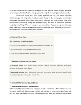dalam perusahaan tersebut. Demikian pula etos ini dapat berubah, dalam arti yang lebih baik,
sesuai visi yang dianut oleh setiap manajer yang silih berganti memegang perusahaan tersebut.
Dirumuskan secara jelas, pada tingkat pertama ada nilai, nilai adalah apa yang
diyakini sebagai hal yang paling mendasar dalam hidup ini dan menyangkut kondisi yang
didambakan dan paling penting bagi seorang atau kelompok dan yang sekaligus yang paling
menentukan dalam hidup orang atau kelompok orang itu. Nilai ini kemudiaan menjelma
menjadi prinsip hidup. Nilai dan prinsip ini lalu menentukan sikap seseorang atau kelompok
orang. Sikap disini tidak lain adalah kecenderungan seseorang untuk bertindak secara tertentu
berdasarkan dan sesuai dengan nilai yang dianutnya.

2.6 Realisasi Moral Bisnis
Tiga pandangan yang dianut, yaitu:
a. Norma etis berbeda antara satu tempat dengan tempat yang lain.
b. Norma sendirilah yang paling benar dan tepat.
c. Tidak ada norma moral yang perlu diikuti sama sekali
.
2.7 Pendekatan-pendekatan Stocholder
a) Kelompok primer Yaitu pemilik modal, saham, kreditor, karyawan, pemasok, konsumen,
penyalur dan pesaing atau rekanan.
b) Kelompok Sekunder Yaitu pemerintah setempat, pemerintah asing, kelompok social, media
massa, kelompok pendukung, dan masyarakat.

III. Etika Utilitarianisme dalam Bisnis
3.1 Kriteria Dan Prinsip Etika Utilitarianisme
“Utilitarisme “ berasal dari kata latin utilis yang berarti “ bermanfaat “. Menurut teori ini suatu
perbuatan adalah baik jika membawa manfaat, tapi manfaat itu harus menyangkut bukan saja
satu dua orang melainkan masyarakat sebagai keseluruhan. Jadi, utilitarisme ini tidak boleh di

 