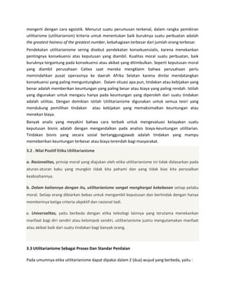mengerti dengan cara egoistik. Menurut suatu perumusan terkenal, dalam rangka pemikiran
utilitarisme (utilitarianism) kriteria untuk menentukan baik buruknya suatu perbuatan adalah
the greatest hainess of the greatest number, kebahagiaan terbesar dari jumlah orang terbesar.
Pendekatan utilitarianisme sering disebut pendekatan konsekuensialis, karena menekankan
pentingnya konsekuensi atas keputusan yang diambil. Kualitas moral suatu perbuatan, baik
buruknya tergantung pada konsekuensi atau akibat yang ditimbulkan. Seperti keputusan moral
yang diambil perusahaan Caltex saat mereka mengklaim bahwa perusahaan perlu
memindahkan pusat operasinya ke daerah Afrika Selatan karena dinilai mendatangkan
konsekuensi yang paling menguntungkan. Dalam situasi apa pun, tindakan atau kebijakan yang
benar adalah memberikan keuntungan yang paling besar atau biaya yang paling rendah. Istilah
yang digunakan untuk mengacu hanya pada keuntungan yang diperoleh dari suatu tindakan
adalah utilitas. Dengan demikian istilah Utilitarianisme digunakan untuk semua teori yang
mendukung pemilihan tindakan atau kebijakan yang memaksimalkan keuntungan atau
menekan biaya.
Banyak analis yang meyakini bahwa cara terbaik untuk mengevaluasi kelayakan suatu
keputusan bisnis adalah dengan mengandalkan pada analisis biaya-keuntungan utilitarian.
Tindakan bisnis yang secara sosial bertanggungjawab adalah tindakan yang mampu
memeberikan keuntungan terbesar atau biaya terendah bagi masyarakat.
3.2 . Nilai Positif Etika Utilitarianisme
a. Rasionalitas, prinsip moral yang diajukan oleh etika utilitarianisme ini tidak didasarkan pada
aturan-aturan kaku yang mungkin tidak kita pahami dan yang tidak bias kita persoalkan
keabsahannya.
b. Dalam kaitannya dengan itu, utilitarianisme sangat menghargai kebebasan setiap pelaku
moral. Setiap orang dibiarkan bebas untuk mengambil keputusan dan bertindak dengan hanya
memberinya ketiga criteria objektif dan rasional tadi.
c. Universalitas, yaitu berbeda dengan etika teleologi lainnya yang terutama menekankan
manfaat bagi diri sendiri atau kelompok sendiri, utilitarianisme justru mengutamakan manfaat
atau akibat baik dari suatu tindakan bagi banyak orang.

3.3 Utilitarianisme Sebagai Proses Dan Standar Penilaian
Pada umumnya etika utilitarianisme dapat dipakai dalam 2 (dua) wujud yang berbeda, yaitu :

 