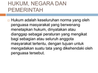 HUKUM, NEGARA DAN 
PEMERINTAH 
 Hukum adalah keseluruhan norma yang oleh 
penguasa masyarakat yang berwenang 
menetapkan hukum, dinyatakan atau 
dianggap sebagai peraturan yang mengikat 
bagi sebagian atau seluruh anggota 
masyarakat tertentu, dengan tujuan untuk 
mengadakan suatu tata yang dikehendaki oleh 
penguasa tersebut. 
 