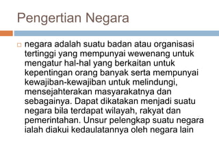 Pengertian Negara 
 negara adalah suatu badan atau organisasi 
tertinggi yang mempunyai wewenang untuk 
mengatur hal-hal yang berkaitan untuk 
kepentingan orang banyak serta mempunyai 
kewajiban-kewajiban untuk melindungi, 
mensejahterakan masyarakatnya dan 
sebagainya. Dapat dikatakan menjadi suatu 
negara bila terdapat wilayah, rakyat dan 
pemerintahan. Unsur pelengkap suatu negara 
ialah diakui kedaulatannya oleh negara lain 
 