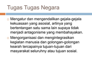 Tugas Tugas Negara 
 Mengatur dan mengendalikan gejala-gejala 
kekuasaan yang asosial, artinya yang 
bertentangan satu sama lain supaya tidak 
menjadi antagonisme yang membahayakan. 
 Mengorganisasi dan mengintegrasikan 
kegiatan manusia dan golongan-golongan 
kearah tercapainya tujuan-tujuan dari 
masyarakat seluruhny atau tujuan sosial. 
 