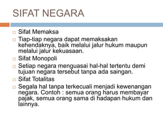 SIFAT NEGARA 
 Sifat Memaksa 
 Tiap-tiap negara dapat memaksakan 
kehendaknya, baik melalui jalur hukum maupun 
melalui jalur kekuasaan. 
 Sifat Monopoli 
 Setiap negara menguasai hal-hal tertentu demi 
tujuan negara tersebut tanpa ada saingan. 
 Sifat Totalitas 
 Segala hal tanpa terkecuali menjadi kewenangan 
negara. Contoh : semua orang harus membayar 
pajak, semua orang sama di hadapan hukum dan 
lainnya. 
 