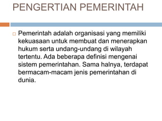 PENGERTIAN PEMERINTAH 
 Pemerintah adalah organisasi yang memiliki 
kekuasaan untuk membuat dan menerapkan 
hukum serta undang-undang di wilayah 
tertentu. Ada beberapa definisi mengenai 
sistem pemerintahan. Sama halnya, terdapat 
bermacam-macam jenis pemerintahan di 
dunia. 
 