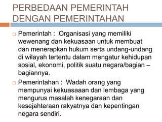 PERBEDAAN PEMERINTAH 
DENGAN PEMERINTAHAN 
 Pemerintah : Organisasi yang memiliki 
wewenang dan kekuasaan untuk membuat 
dan menerapkan hukum serta undang-undang 
di wilayah tertentu dalam mengatur kehidupan 
sosial, ekonomi, politik suatu negara/bagian – 
bagiannya. 
 Pemerintahan : Wadah orang yang 
mempunyai kekuasaaan dan lembaga yang 
mengurus masalah kenegaraan dan 
kesejahteraan rakyatnya dan kepentingan 
negara sendiri. 
