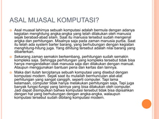 ASAL MUASAL KOMPUTASI?
 Asal muasal lahirnya sebuah komputasi adalah bermula dengan adanya
kegiatan menghitung angka-angka yang telah dilakukan oleh manusia
sejak berabad-abad silam. Saat itu manusia tersebut sudah mengenal
angka dan perhitungan. Misalnya saja pada zaman manusia purba. Saat
itu telah ada system barter barang, yang berhubungan dengan kegiatan
menghitung-hitung juga. Yang dihitung tersebut adalah nilai barang yang
dibarterkan.
 Sekarang zaman semakin berkembang, perhitungan sudah semakin
kompleks saja. Sehingga perhitungan yang kompleks tersebut tidak bisa
hanya mengandalkan otak manusia saja dan dilakukan dengan manual.
Ataupun menggunakan bantuan pena dan kertas dan lainnya.
 Maka dari itulah terciptanya sebuah komputasi yang disebut dengan
komputasi modern. Sejak saat itu mulailah bermunculan alat-alat
perhitungan yang sangat canggih, seperti computer. Tapi lama
kelamaan, computer tidak hanya melakukan perhitungan saja, Tapi juga
banyak fungsi-fungsi yang lainnya yang bisa dilakukan oleh computer.
Jadi dapat disimpulkan bahwa komputasi tersebut tidak bisa dipisahkan
dengan hal yang berhubungan dengan angka-angka, walaupun
komputasi tersebut sudah dibilang komputasi modern.
 