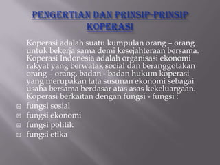 Koperasi adalah suatu kumpulan orang – orang
    untuk bekerja sama demi kesejahteraan bersama.
    Koperasi Indonesia adalah organisasi ekonomi
    rakyat yang berwatak social dan beranggotakan
    orang – orang, badan - badan hukum koperasi
    yang merupakan tata susunan ekonomi sebagai
    usaha bersama berdasar atas asas kekeluargaan.
    Koperasi berkaitan dengan fungsi - fungsi :
   fungsi sosial
   fungsi ekonomi
   fungsi politik
   fungsi etika
 