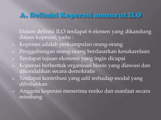 Dalam definisi ILO terdapat 6 elemen yang dikandung
    dalam koperasi, yaitu :
   Koperasi adalah perkumpulan orang-orang
   Penggabungan orang-orang berdasarkan kesukarelaan
   Terdapat tujuan ekonomi yang ingin dicapai
   Koperasi berbentuk organisasi bisnis yang diawasi dan
    dikendalikan secara demokratis
   Terdapat kontribusi yang adil terhadap modal yang
    dibutuhkan
   Anggota koperasi menerima resiko dan manfaat secara
    seimbang
 