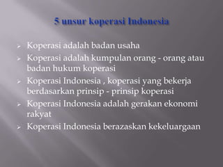    Koperasi adalah badan usaha
   Koperasi adalah kumpulan orang - orang atau
    badan hukum koperasi
   Koperasi Indonesia , koperasi yang bekerja
    berdasarkan prinsip - prinsip koperasi
   Koperasi Indonesia adalah gerakan ekonomi
    rakyat
   Koperasi Indonesia berazaskan kekeluargaan
 