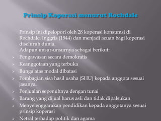 Prinsip ini dipelopori oleh 28 koperasi konsumsi di
    Rochdale, Inggris (1944) dan menjadi acuan bagi koperasi
    diseluruh dunia.
    Adapun unsur-unsurnya sebagai berikut:
   Pengawasan secara demokratis
   Keanggotaan yang terbuka
   Bunga atas modal dibatasi
   Pembagian sisa hasil usaha (SHU) kepada anggota sesuai
    jasanya.
   Penjualan sepenuhnya dengan tunai
   Barang yang dijual harus asli dan tidak dipalsukan
   Menyelenggarakan pendidikan kepada anggotanya sesuai
    prinsip koperasi
   Netral terhadap politik dan agama
 