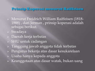    Menurut Freidrich William Raiffeisen (1818-
    1888) , dari Jerman , prinsip koperasi adalah
    sebagai berikut.
   Swadaya
   Daerah kerja terbatas
   SHU untuk cadangan
   Tanggung jawab anggota tidak terbatas
   Pengurus bekerja atas dasar kesukarelaan
   Usaha hanya kepada anggota
   Keanggotaan atas dasar watak, bukan uang
 