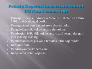 Prinsip Koperasi Indonesia Menurut UU No.25 tahun
    1992 adalah sebagai berikut.
   Keanggotaan bersifat sukarela dan terbuka
   Pengelolaan dilakukan secara demokrasi
   Pembagian SHU dilakukan secara adil sesuai dengan
    jasa masing-masing
   Pemberian batas jas yang terbatas terhadap modal
   Kemandirian
   Pendidikan perkoperasian
   Kerja sama antar koperasi
 