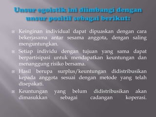    Keinginan individual dapat dipuaskan dengan cara
    bekerjasama antar sesama anggota, dengan saling
    menguntungkan.
   Setiap individu dengan tujuan yang sama dapat
    berpartisipasi untuk mendapatkan keuntungan dan
    menanggung risiko bersama.
   Hasil berupa surplus/keuntungan didistribusikan
    kepada anggota sesuai dengan metode yang telah
    disepakati.
   Keuntungan yang belum didistribusikan akan
    dimasukkan       sebagai   cadangan     koperasi.
 