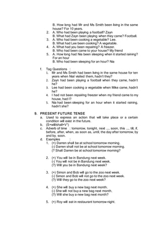 B. How long had Mr and Ms Smith been living in the same
house? For 10 years.
2. A. Who had been playing a football? Zayn
B. What had Zayn been playing when they came? Football.
3. A. Who had been cooking a vegetable? Lee.
B. What had Lee been cooking? A vegetable.
4. A. What had you been repairing? A freezer.
B. Who had been came to your house? My friend
5. A. How long had Nia been sleeping when it started raining?
For an hour
B. Who had been sleeping for an hour? Nia
f. Tag Questions :
1. Mr and Ms Smith had been living in the same house for ten
years when Nial visited them, hadn’t they?
2. Zayn had been playing a football when they came, hadn’t
he?
3. Lee had been cooking a vegetable when Mike came, hadn’t
he?
4. I had not been repairing freezer when my friend came to my
house, had I?
5. Nia had been sleeping for an hour when it started raining,
hadn’t she?
9. PRESENT FUTURE TENSE
a. Used to express an action that will take place or a certain
condition will exist in the future.
b. (S+will/shall+V1)
c. Adverb of time : tomorrow, tonight, next ..., soon, this ..., till, if,
before, after, when, as soon as, until, the day after tomorrow, by
and by, soon.
d. Examples :
1. (+) Darren shall be at school tomorrow morning.
(-) Darren shall not be at school tomorrow morning.
(? Shall Darren be at school tomorrow morning?
2. (+) You will be in Bandung next week.
(-) You will not be in Bandung next week.
(?) Will you be in Bandung next week?
3. (+) Simon and Bob will go to the zoo next week.
(-) Simon and Bob will not go to the zoo next week.
(?) Will they go to the zoo next week?
4. (+) She will buy a new bag next month.
(-) She will not buy a new bag next month.
(?) Will she buy a new bag next month?
5. (+) Roy will eat in restaurant tomorrow night.
 