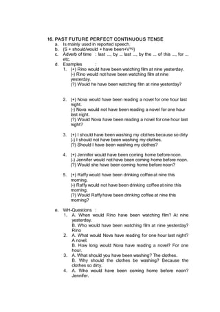 16. PAST FUTURE PERFECT CONTINUOUS TENSE
a. Is mainly used in reported speech.
b. (S + should/would + have been+Ving)
c. Adverb of time : last ..., by ... last ..., by the ... of this ..., for ...
etc.
d. Examples :
1. (+) Rino would have been watching film at nine yesterday.
(-) Rino would not have been watching film at nine
yesterday.
(?) Would he have been watching film at nine yesterday?
2. (+) Nova would have been reading a novel for one hour last
night.
(-) Nova would not have been reading a novel for one hour
last night.
(?) Would Nova have been reading a novel for one hour last
night?
3. (+) I should have been washing my clothes because so dirty
(-) I should not have been washing my clothes.
(?) Should I have been washing my clothes?
4. (+) Jennifer would have been coming home before noon.
(-) Jennifer would not have been coming home before noon.
(?) Would she have been coming home before noon?
5. (+) Raffy would have been drinking coffee at nine this
morning.
(-) Raffy would not have been drinking coffee at nine this
morning.
(?) Would Raffyhave been drinking coffee at nine this
morning?
e. WH-Questions :
1. A. When would Rino have been watching film? At nine
yesterday.
B. Who would have been watching film at nine yesterday?
Rino
2. A. What would Nova have reading for one hour last night?
A novel.
B. How long would Nova have reading a novel? For one
hour.
3. A. What should you have been washing? The clothes.
B. Why should the clothes be washing? Because the
clothes so dirty.
4. A. Who would have been coming home before noon?
Jennifer.
 