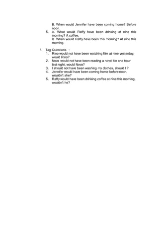 B. When would Jennifer have been coming home? Before
noon.
5. A. What would Raffy have been drinking at nine this
morning? A coffee.
B. When would Raffy have been this morning? At nine this
morning.
f. Tag Questions :
1. Rino would not have been watching film at nine yesterday,
would Rino?
2. Nova would not have been reading a novel for one hour
last night, would Nova?
3. I should not have been washing my clothes, should I ?
4. Jennifer would have been coming home before noon,
wouldn’t she?
5. Raffy would have been drinking coffee at nine this morning,
wouldn’t he?
 