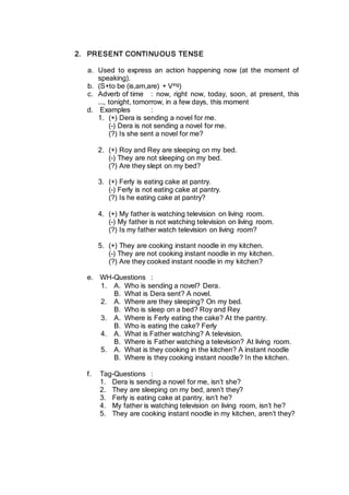 2. PRESENT CONTINUOUS TENSE
a. Used to express an action happening now (at the moment of
speaking).
b. (S+to be (is,am,are) + Ving)
c. Adverb of time : now, right now, today, soon, at present, this
..., tonight, tomorrow, in a few days, this moment
d. Examples :
1. (+) Dera is sending a novel for me.
(-) Dera is not sending a novel for me.
(?) Is she sent a novel for me?
2. (+) Roy and Rey are sleeping on my bed.
(-) They are not sleeping on my bed.
(?) Are they slept on my bed?
3. (+) Ferly is eating cake at pantry.
(-) Ferly is not eating cake at pantry.
(?) Is he eating cake at pantry?
4. (+) My father is watching television on living room.
(-) My father is not watching television on living room.
(?) Is my father watch television on living room?
5. (+) They are cooking instant noodle in my kitchen.
(-) They are not cooking instant noodle in my kitchen.
(?) Are they cooked instant noodle in my kitchen?
e. WH-Questions :
1. A. Who is sending a novel? Dera.
B. What is Dera sent? A novel.
2. A. Where are they sleeping? On my bed.
B. Who is sleep on a bed? Roy and Rey
3. A. Where is Ferly eating the cake? At the pantry.
B. Who is eating the cake? Ferly
4. A. What is Father watching? A television.
B. Where is Father watching a television? At living room.
5. A. What is they cooking in the kitchen? A instant noodle
B. Where is they cooking instant noodle? In the kitchen.
f. Tag-Questions :
1. Dera is sending a novel for me, isn’t she?
2. They are sleeping on my bed, aren’t they?
3. Ferly is eating cake at pantry, isn’t he?
4. My father is watching television on living room, isn’t he?
5. They are cooking instant noodle in my kitchen, aren’t they?
 