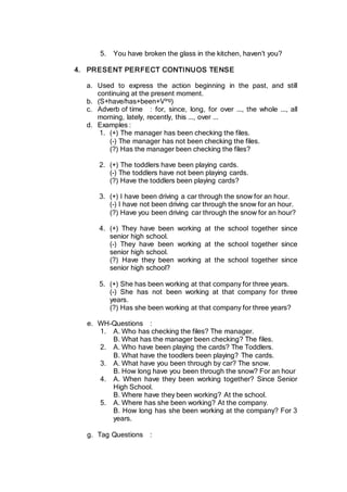 5. You have broken the glass in the kitchen, haven’t you?
4. PRESENT PERFECT CONTINUOS TENSE
a. Used to express the action beginning in the past, and still
continuing at the present moment.
b. (S+have/has+been+Ving)
c. Adverb of time : for, since, long, for over ..., the whole ..., all
morning, lately, recently, this ..., over ...
d. Examples :
1. (+) The manager has been checking the files.
(-) The manager has not been checking the files.
(?) Has the manager been checking the files?
2. (+) The toddlers have been playing cards.
(-) The toddlers have not been playing cards.
(?) Have the toddlers been playing cards?
3. (+) I have been driving a car through the snow for an hour.
(-) I have not been driving car through the snow for an hour.
(?) Have you been driving car through the snow for an hour?
4. (+) They have been working at the school together since
senior high school.
(-) They have been working at the school together since
senior high school.
(?) Have they been working at the school together since
senior high school?
5. (+) She has been working at that company for three years.
(-) She has not been working at that company for three
years.
(?) Has she been working at that company for three years?
e. WH-Questions :
1. A. Who has checking the files? The manager.
B. What has the manager been checking? The files.
2. A. Who have been playing the cards? The Toddlers.
B. What have the toodlers been playing? The cards.
3. A. What have you been through by car? The snow.
B. How long have you been through the snow? For an hour
4. A. When have they been working together? Since Senior
High School.
B. Where have they been working? At the school.
5. A. Where has she been working? At the company.
B. How long has she been working at the company? For 3
years.
g. Tag Questions :
 