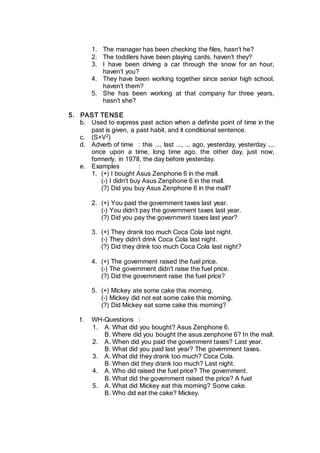 1. The manager has been checking the files, hasn’t he?
2. The toddlers have been playing cards, haven’t they?
3. I have been driving a car through the snow for an hour,
haven’t you?
4. They have been working together since senior high school,
haven’t them?
5. She has been working at that company for three years,
hasn’t she?
5. PAST TENSE
b. Used to express past action when a definite point of time in the
past is given, a past habit, and it conditional sentence.
c. (S+V2)
d. Adverb of time : this ..., last ..., ... ago, yesterday, yesterday ...,
once upon a time, long time ago, the other day, just now,
formerly, in 1978, the day before yesterday.
e. Examples :
1. (+) I bought Asus Zenphone 6 in the mall.
(-) I didn't buy Asus Zenphone 6 in the mall.
(?) Did you buy Asus Zenphone 6 in the mall?
2. (+) You paid the government taxes last year.
(-) You didn't pay the government taxes last year.
(?) Did you pay the government taxes last year?
3. (+) They drank too much Coca Cola last night.
(-) They didn't drink Coca Cola last night.
(?) Did they drink too much Coca Cola last night?
4. (+) The government raised the fuel price.
(-) The government didn't raise the fuel price.
(?) Did the government raise the fuel price?
5. (+) Mickey ate some cake this morning.
(-) Mickey did not eat some cake this morning.
(?) Did Mickey eat some cake this morning?
f. WH-Questions :
1. A. What did you bought? Asus Zenphone 6.
B. Where did you bought the asus zenphone 6? In the mall.
2. A. When did you paid the government taxes? Last year.
B. What did you paid last year? The government taxes.
3. A. What did they drank too much? Coca Cola.
B. When did they drank too much? Last night.
4. A. Who did raised the fuel price? The government.
B. What did the government raised the price? A fuel
5. A. What did Mickey eat this morning? Some cake.
B. Who did eat the cake? Mickey.
 