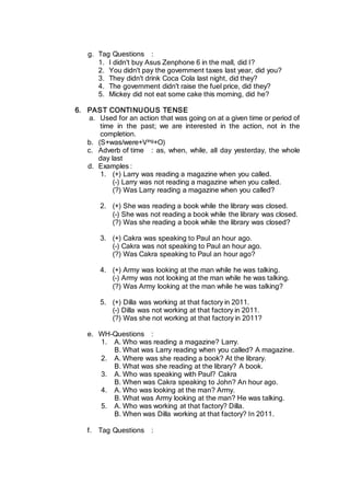g. Tag Questions :
1. I didn't buy Asus Zenphone 6 in the mall, did I?
2. You didn't pay the government taxes last year, did you?
3. They didn't drink Coca Cola last night, did they?
4. The government didn't raise the fuel price, did they?
5. Mickey did not eat some cake this morning, did he?
6. PAST CONTINUOUS TENSE
a. Used for an action that was going on at a given time or period of
time in the past; we are interested in the action, not in the
completion.
b. (S+was/were+Ving+O)
c. Adverb of time : as, when, while, all day yesterday, the whole
day last
d. Examples :
1. (+) Larry was reading a magazine when you called.
(-) Larry was not reading a magazine when you called.
(?) Was Larry reading a magazine when you called?
2. (+) She was reading a book while the library was closed.
(-) She was not reading a book while the library was closed.
(?) Was she reading a book while the library was closed?
3. (+) Cakra was speaking to Paul an hour ago.
(-) Cakra was not speaking to Paul an hour ago.
(?) Was Cakra speaking to Paul an hour ago?
4. (+) Army was looking at the man while he was talking.
(-) Army was not looking at the man while he was talking.
(?) Was Army looking at the man while he was talking?
5. (+) Dilla was working at that factory in 2011.
(-) Dilla was not working at that factory in 2011.
(?) Was she not working at that factory in 2011?
e. WH-Questions :
1. A. Who was reading a magazine? Larry.
B. What was Larry reading when you called? A magazine.
2. A. Where was she reading a book? At the library.
B. What was she reading at the library? A book.
3. A. Who was speaking with Paul? Cakra
B. When was Cakra speaking to John? An hour ago.
4. A. Who was looking at the man? Army.
B. What was Army looking at the man? He was talking.
5. A. Who was working at that factory? Dilla.
B. When was Dilla working at that factory? In 2011.
f. Tag Questions :
 