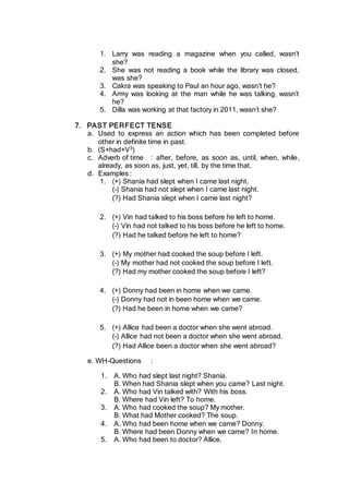 1. Larry was reading a magazine when you called, wasn’t
she?
2. She was not reading a book while the library was closed,
was she?
3. Cakra was speaking to Paul an hour ago, wasn’t he?
4. Army was looking at the man while he was talking, wasn’t
he?
5. Dilla was working at that factory in 2011, wasn’t she?
7. PAST PERFECT TENSE
a. Used to express an action which has been completed before
other in definite time in past.
b. (S+had+V3)
c. Adverb of time : after, before, as soon as, until, when, while,
already, as soon as, just, yet, till, by the time that.
d. Examples :
1. (+) Shania had slept when I came last night.
(-) Shania had not slept when I came last night.
(?) Had Shania slept when I came last night?
2. (+) Vin had talked to his boss before he left to home.
(-) Vin had not talked to his boss before he left to home.
(?) Had he talked before he left to home?
3. (+) My mother had cooked the soup before I left.
(-) My mother had not cooked the soup before I left.
(?) Had my mother cooked the soup before I left?
4. (+) Donny had been in home when we came.
(-) Donny had not in been home when we came.
(?) Had he been in home when we came?
5. (+) Allice had been a doctor when she went abroad.
(-) Allice had not been a doctor when she went abroad.
(?) Had Allice been a doctor when she went abroad?
e. WH-Questions :
1. A. Who had slept last night? Shania.
B. When had Shania slept when you came? Last night.
2. A. Who had Vin talked with? With his boss.
B. Where had Vin left? To home.
3. A. Who had cooked the soup? My mother.
B. What had Mother cooked? The soup.
4. A. Who had been home when we came? Donny.
B. Where had been Donny when we came? In home.
5. A. Who had been to doctor? Allice.
 