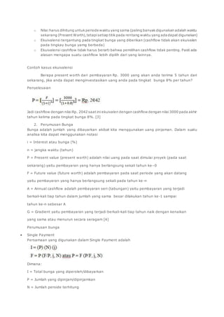o Nilai harus dihitung untuk periode waktu yang sama (paling banyak digunakan adalah waktu 
sekarang (Present Worth), tetapi setiap titik pada rentang waktu yang ada dapat digunakan) 
o Ekuivalensi tergantung pada tingkat bunga yang diberikan (cashflow tidak akan ekuivalen 
pada tingkay bunga yamg berbeda) 
o Ekuivalensi cashflow tidak harus berarti bahwa pemilihan cashflow tidak penting. Pasti ada 
alasan mengapa suatu cashflow lebih dipilih dari yang lainnya. 
Contoh kasus ekuivalensi 
Berapa present worth dari pembayaran Rp. 3000 yang akan anda terima 5 tahun dari 
sekarang, jika anda dapat menginvestasikan uang anda pada tingkat bunga 8% per tahun? 
Penyelesaian 
Jadi cashflow dengan nilai Rp. 2042 saat ini ekuivalen dengan cashflow dengan nilai 3000 pada akhir 
tahun kelima pada tingkat bunga 8%. [3] 
2. Perumusan Bunga 
Bunga adalah jumlah yang dibayarkan akibat kita menggunakan uang pinjaman. Dalam suatu 
analisa kita dapat menggunakan notasi 
i = Interest atau bunga (%) 
n = jangka waktu (tahun) 
P = Present value (present worth) adalah nilai uang pada saat dimulai proyek (pada saat 
sekarang) yaitu pembayaran yang hanya berlangsung sekali tahun ke –0 
F = Future value (future worth) adalah pembayaran pada saat periode yang akan datang 
yaitu pembayaran yang hanya berlangsung sekali pada tahun ke-n 
A = Annual cashflow adalah pembayaran seri (tabungan) yaitu pembayaran yang terjadi 
berkali-kali tiap tahun dalam jumlah yang sama besar dilakukan tahun ke-1 sampai 
tahun ke-n sebesar A 
G = Gradient yaitu pembayaran yang terjadi berkali-kali tiap tahun naik dengan kenaikan 
yang sama atau menurun secara seragam [4] 
Perumusan bunga 
 Single Payment 
Persamaan yang digunakan dalam Single Payment adalah 
Dimana: 
I = Total bunga yang diperoleh/dibayarkan 
P = Jumlah yang dipinjam/dipinjamkan 
N = Jumlah peroide terhitung 
 