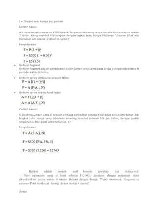 i = Tingkat suku bunga per peroide 
Contoh kasus 
Ani menabungkan uangnya $500 di bank. Berapa jumlah uang yang akan ada di rekeningnya setelah 
3 tahun. Uang tersebut ditabungnya dengan tingkat suku bunga 6%/tahun? (asumsi tidak ada 
transaksi lain selama 3 tahun tersebut) 
Penyelesaian 
 Uniform Payment 
Uniform Payment adalah pembayaran dalam jumlah yang sama pada setiap akhir periode selama N 
periode waktu tertentu. 
 Uniform series compound amount factor 
 Uniform series sinking fund factor 
Contoh kasus: 
Si Doel menyimpan uang di sebuah lembaga perkreditan sebesar $500 pada setiap akhir tahun. Bila 
tingkat suku bunga yang diberikan lemabag tersebut sebesar 5% per tahun, berapa jumlah 
simpanan si Doel pada akhir tahun ke-5? 
Penyelesaian 
Berikut adalah contoh soal beserta jawaban dari ekivalensi : 
1. Putri meminjam uang di bank sebesar $12000,- dipinjam dengan perjanjian akan 
dikembalikan dalam waktu 4 musim (tahun) dengan bunga 7%per musimnya. Bagaimana 
caranya Putri membayar hutang dalam waktu 4 musim? 
Solusi: 
 