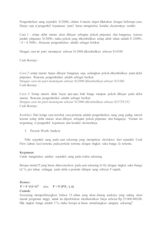 Pengembalian uang sejumlah $12000,- dalam 4 musim dapat dilakukan dengan beberapa cara. 
Hanya saja si pengambil keputusan ‘putri’ harus mengetahui kondisi ekonominya sendiri. 
Cara 1 : setiap akhir musim akan dibayar sebagian pokok pinjaman dan bunganya, karena 
jumlah pinjaman $12000,- maka pokok yang dikembalikan setiap akhir tahun adalah $ 12000,- 
/ 4 = $ 3000,-. Rencana pengembalian adalah sebagai berikut: 
Dengan cara ini putri meminjam sebesar $12000 dikembalikan sebesar $14100 
Cash flownya: 
Cara 2: setiap musim hanya dibayar bunganya saja, sedangkan pokok dikembalikan pada akhir 
pinjaman. Rencana pengembalian adalah sebagai berikut: 
Dengan cara ini putri meminjam sebesar $12000 dikembalikan sebesar $15360 
Cash flownya : 
Cara 3: Setiap musim tidak bayar apa-apa, baik bunga maupun pokok dibayar pada akhir 
musim. Rencana pengembalian adalah sebagai berikut: 
Dengan cara ini putri meminjam sebesar $12000 dikembalikan sebesar $15729,552 
Cash flownya: 
Konklusi: Dari ketiga cara tersebut cara pertama adalah pengembalian uang yang paling murah 
karena setiap akhir musim akan dibayar sebagian pokok pinjaman dan bunganya. Namun itu 
tergantung si pengambil keputusan dan kondisi ekonominya. 
3. Present Worth Analysis 
Nilai sejumlah uang pada saat sekarang yang merupakan ekivalensi dari sejumlah Cash 
Flow (aliran kas) tertentu pada periode tertentu dengan tingkat suku bunga (i) tertentu. 
Kegunaan 
Untuk mengetahui analisis sejumlah uang pada waktu sekarang 
Berapa modal P yang harus diinvestasikan pada saat sekarang (t=0), dengan tingkat suku bunga 
(i) %, per tahun, sehingga pada akhir n periode didapat uang sebesar F rupiah. 
Rumus: 
P = F 1/(1+i)N atau P = F (P/F, i, n) 
Contoh: 
Seseorang memperhitungkan bahwa 15 tahun yang akan datang anaknya yang sulung akan 
masuk perguruan tinggi, untuk itu diperkirakan membutuhkan biaya sebesar Rp 35.000.000,00. 
Bila tingkat bunga adalah 5 %, maka berapa ia harus menabungkan uangnya sekarang? 
 