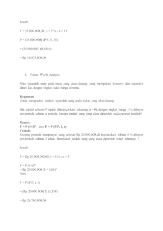 Jawab: 
F = 35.000.000,00 ; i = 5 % ; n = 15 
P = (35.000.000) (P/F, 5, 15) 
= (35.000.000) (0,4810) 
= Rp 16.835.000,00 
4. Future Worth Analysis 
Nilai sejumlah uang pada masa yang akan datang, yang merupakan konversi dari sejumla h 
aliran kas dengan tingkat suku bunga tertentu. 
Kegunaan 
Untuk mengetahui analisis sejumlah uang pada waktu yang akan datang 
Bila modal sebesar P rupiah diinvestasikan sekarang (t = 0), dengan tingkat bunga i %, dibayar 
per periode selama n periode, berapa jumlah uang yang akan diperoleh pada periode terakhir? 
Rumus: 
F = P (1+i)N atau F = P (F/P, i, n) 
Contoh: 
Seorang pemuda mempunyai uang sebesar Rp 20.000.000, di investasikan dibank 6 % dibayar 
per periode selama 5 tahun. Berapakah jumlah uang yang akan diperoleh setiap tahunnya ? 
Jawab: 
P = Rp 20.000.000,00; i = 6 % ; n = 5 
F = P (1+i)N 
= Rp 20.000.000 (1 + 0,06)5 
Atau 
F = P (F/P, i, n) 
= (Rp 20.000.000) X (1,338) 
= Rp 26.760.000,00 
 