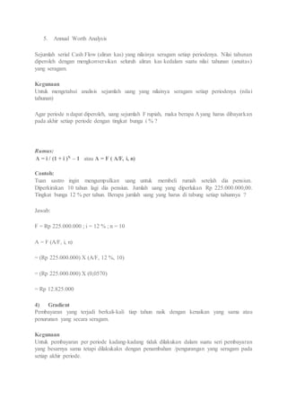 5. Annual Worth Analysis 
Sejumlah serial Cash Flow (aliran kas) yang nilainya seragam setiap periodenya. Nilai tahunan 
diperoleh dengan mengkonversikan seluruh aliran kas kedalam suatu nilai tahunan (anuitas) 
yang seragam. 
Kegunaan 
Untuk mengetahui analisis sejumlah uang yang nilainya seragam setiap periodenya (nila i 
tahunan) 
Agar periode n dapat diperoleh, uang sejumlah F rupiah, maka berapa A yang harus dibayarkan 
pada akhir setiap periode dengan tingkat bunga i % ? 
Rumus: 
A = i / (1 + i )N – 1 atau A = F ( A/F, i, n) 
Contoh: 
Tuan sastro ingin mengumpulkan uang untuk membeli rumah setelah dia pensiun. 
Diperkirakan 10 tahun lagi dia pensiun. Jumlah uang yang diperlukan Rp 225.000.000,00. 
Tingkat bunga 12 % per tahun. Berapa jumlah uang yang harus di tabung setiap tahunnya ? 
Jawab: 
F = Rp 225.000.000 ; i = 12 % ; n = 10 
A = F (A/F, i, n) 
= (Rp 225.000.000) X (A/F, 12 %, 10) 
= (Rp 225.000.000) X (0,0570) 
= Rp 12.825.000 
4) Gradient 
Pembayaran yang terjadi berkali-kali tiap tahun naik dengan kenaikan yang sama atau 
penurunan yang secara seragam. 
Kegunaan 
Untuk pembayaran per periode kadang-kadang tidak dilakukan dalam suatu seri pembayaran 
yang besarnya sama tetapi dilakukakn dengan penambahan /pengurangan yang seragam pada 
setiap akhir periode. 
 