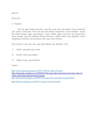 BAB III 
PENUTUP 
3.1 Simpulan 
Jika kita ingin menginvestasikan uang kita, yang harus kita pahami secara mendalam 
yaitu prinsip konsep nilai waktu dari uang dan mampu menganalisa secara mendalam. Jangan 
kita tertipu dengan angka yang fantastis, namun dibalik angka yang besar itu kenyataannya 
justru kerugian yang kita dapatkan Metode Ekivalensi adalah metode yang digunakan dalam 
menghitung kesamaan atau kesetaraan nilai uang waktu berbeda. 
Nilai ekivalensi dari suatu nilai uang dapat dihitung jika diketahui 3 hal : 
1) Jumlah uang pada suatu waktu 
2) Periode waktu yang ditinjau 
3) Tingkat bunga yang dikenakan 
Sumber : 
http://wartawarga.gunadarma.ac.id/2011/10/time-value-of-money/ 
https://blognuade.wordpress.com/2010/01/03/konsep-nilai-waktu-dari-uang-time-value-of-money- 
ekuivalensi-dan-perumusan-bunga/ 
http://atterratotus.blogspot.com/2009/12/konsep-nilai-waktu-dari-uang-dan.html 
http://budi2one.blogspot.com/2013/11/analisis-ekivalensi.html 
