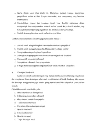 c. Karya ilmiah yang telah ditulis itu diharapkan menjadi wahana transformasi
pengetahuan antara sekolah dengan masyarakat, atau orang-orang yang berminat
membacanya.
d. Membuktikan potensi dan wawasan ilmiah yang dimiliki mahasiswa dalam
menghadapi dan menyelesaikan masalah dalam bentuk karya ilmiah setelah yang
bersangkutan memperoleh pengetahuan dan pendidikan dari jurusannya.
e. Melatih keterampilan dasar untuk melakukan penelitian.
Manfaat penyusunan karya ilmiah bagi penulis adalah berikut :
a. Melatih untuk mengembangkan keterampilan membaca yang efektif
b. Melatih untuk menggabungkan hasil bacaan dari berbagai sumber
c. Mengenalkan dengan kegiatan kepustakaan
d. Meningkatkan pengorganisasian fakta/data secara jelas dan sistematis
e. Memperoleh kepuasan intelektual
f. Memperluas cakrawala ilmu pengetahuan
g. Sebagai bahan acuan/penelitian pendahuluan untuk penelitian selanjutnya
B. Karangan Non Ilmiah
Karya non-ilmiah adalah karangan yang menyajikan fakta pribadi tentang pengetahuan
dan pengalaman dalam kehidupan sehari-hari, bersifat subyektif, tidak didukung fakta umum,
dan biasanya menggunakan gaya bahasa yang popular atau biasa digunakan (tidak terlalu
formal).
Ciri-ciri karya tulis non-ilmiah, yaitu :
a. Ditulis berdasarkan fakta pribadi
b. Fakta yang disimpulkan subyektif
c. Gaya bahasa konotatif dan populer
d. Tidak memuat hipotesis
e. Penyajian dibarengi dengan sejarah
f. Bersifat imajinatif
g. Situasi didramatisir
h. Bersifat persuasif
i. Tanpa dukungan bukti
 