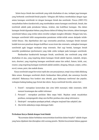 Selain karya ilmiah dan nonilmiah yang telah disebutkan di atas, terdapat juga karangan
yang berbentuk semiilmiah/ilmiah populer. Sebagian ahli bahasa membedakan dengan tegas
antara karangan semiilmiah ini dengan karangan ilmiah dan nonilmiah. Finoza (2005:193)
menyebutkan bahwa karakteristik yang membedakan antara karangan semiilmiah, ilmiah, dan
nonilmiah adalah pada pemakaian bahasa, struktur, dan kodifikasi karangan. Jika dalam
karangan ilmiah digunakan bahasa yang khusus dalam di bidang ilmu tertentu, dalam karangan
semiilmiah bahasa yang terlalu teknis tersebut sedapat mungkin dihindari. Dengan kata lain,
karangan semiilmiah lebih mengutamakan pemakaian istilah-istilah umum daripada istilah-
istilah khusus. Jika diperhatikan dari segi sistematika penulisan, karangan ilmiah menaati
kaidah konvensi penulisan dengan kodifikasi secara ketat dan sistematis, sedangkan karangan
semiilmiah agak longgar meskipun tetap sistematis. Dari segi bentuk, karangan ilmiah
memiliki pendahuluan (preliminaris) yang tidak selalu terdapat pada karangan semiilmiah.
Berdasarkan karakteristik karangan ilmiah, semiilmiah, dan nonilmiah yang telah
disebutkan di atas, yang tergolong dalam karangan ilmiah adalah laporan, makalah, skripsi,
tesis, disertasi; yang tergolong karangan semiilmiah antara lain artikel, feature, kritik, esai,
resensi; yang tergolong karangan nonilmiah adalah anekdot, dongeng, hikayat, cerpen, cerber,
novel, roman, puisi, dan naskah drama.
Karya nonilmiah sangat bervariasi topik dan cara penyajiannya, tetapi isinya tidak didukung
fakta umum. Karangan nonilmiah ditulis berdasarkan fakta pribadi, dan umumnya bersifat
subyektif. Bahasanya bisa konkret atau abstrak, gaya bahasanya nonformal dan populer,
walaupun kadang-kadang juga formal dan teknis. Karya nonilmiah bersifat, antara lain :
1. Emotif : merupakan kemewahan dan cinta lebih menonjol, tidak sistematis, lebih
mencari keuntungan dan sedikit informasi
2. Persuasif : merupakan penilaian fakta tanpa bukti. Bujukan untuk meyakinkan
pembaca, mempengaruhi sikap cara berfikir pembaca dan cukup informative
3. Deskriptif : merupakan pendapat pribadi, sebagian imajinatif dan subjektif, dan
4. Jika kritik adakalanya tanpa dukungan bukti.
Perbedaan Karya Ilmiah dengan Semi ilmiah
“Kecermatan dalam berbahasa mencerminkan ketelitian dalam berpikir” adalah slogan
yang harus dipahami dan diterapkan oleh seorang penulis. Melalui kecermatan bahasa gagasan
 