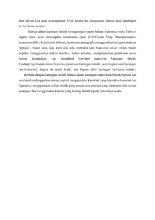atau ide-ide kita akan tersampaikan. Oleh karena itu, penguasaan bahasa amat diperlukan
ketika Anda menulis.
Bahasa dalam karangan ilmiah menggunakan ragam bahasa Indonesia resmi. Ciri-ciri
ragam resmi yaitu menerapkan kesantunan ejaan (EYD/Ejaan Yang Disempurnakan),
kesantunan diksi, kesantunan kalimat, kesantunan paragraph, menggunakan kata ganti pertama
“penulis”, bukan saya, aku, kami atau kita, memakai kata baku atau istilah ilmiah, bukan
popular, menggunakan makna denotasi, bukan konotasi, menghindarkan pemakaian unsur
bahasa kedaerahan, dan mengikuti konvensi penulisan karangan ilmiah.
Terdapat tiga bagian dalam konvensi penulisan karangan ilmiah, yaitu bagian awal karangan
(preliminaries), bagian isi (main body), dan bagian akhir karangan (reference matter).
Berbeda dengan karangan ilmiah, bahasa dalam karangan semiilmiah/ilmiah popular dan
nonilmiah melonggarkan aturan, seperti menggunakan kata-kata yang bermakna konotasi dan
figurative, menggunakan istilah-istilah yang umum atau popular yang dipahami oleh semua
kalangan, dan menggunakan kalimat yang kurang efektif seperti pada karya sastra.
 