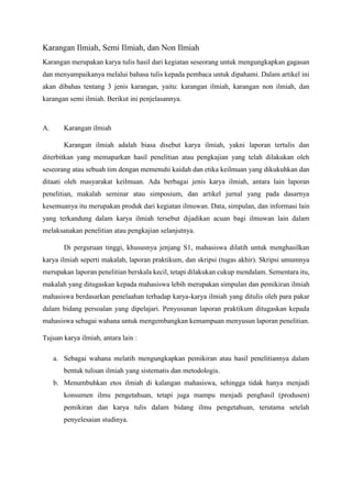 Karangan Ilmiah, Semi Ilmiah, dan Non Ilmiah
Karangan merupakan karya tulis hasil dari kegiatan seseorang untuk mengungkapkan gagasan
dan menyampaikanya melalui bahasa tulis kepada pembaca untuk dipahami. Dalam artikel ini
akan dibahas tentang 3 jenis karangan, yaitu: karangan ilmiah, karangan non ilmiah, dan
karangan semi ilmiah. Berikut ini penjelasannya.
A. Karangan ilmiah
Karangan ilmiah adalah biasa disebut karya ilmiah, yakni laporan tertulis dan
diterbitkan yang memaparkan hasil penelitian atau pengkajian yang telah dilakukan oleh
seseorang atau sebuah tim dengan memenuhi kaidah dan etika keilmuan yang dikukuhkan dan
ditaati oleh masyarakat keilmuan. Ada berbagai jenis karya ilmiah, antara lain laporan
penelitian, makalah seminar atau simposium, dan artikel jurnal yang pada dasarnya
kesemuanya itu merupakan produk dari kegiatan ilmuwan. Data, simpulan, dan informasi lain
yang terkandung dalam karya ilmiah tersebut dijadikan acuan bagi ilmuwan lain dalam
melaksanakan penelitian atau pengkajian selanjutnya.
Di perguruan tinggi, khususnya jenjang S1, mahasiswa dilatih untuk menghasilkan
karya ilmiah seperti makalah, laporan praktikum, dan skripsi (tugas akhir). Skripsi umumnya
merupakan laporan penelitian berskala kecil, tetapi dilakukan cukup mendalam. Sementara itu,
makalah yang ditugaskan kepada mahasiswa lebih merupakan simpulan dan pemikiran ilmiah
mahasiswa berdasarkan penelaahan terhadap karya-karya ilmiah yang ditulis oleh para pakar
dalam bidang persoalan yang dipelajari. Penyusunan laporan praktikum ditugaskan kepada
mahasiswa sebagai wahana untuk mengembangkan kemampuan menyusun laporan penelitian.
Tujuan karya ilmiah, antara lain :
a. Sebagai wahana melatih mengungkapkan pemikiran atau hasil penelitiannya dalam
bentuk tulisan ilmiah yang sistematis dan metodologis.
b. Menumbuhkan etos ilmiah di kalangan mahasiswa, sehingga tidak hanya menjadi
konsumen ilmu pengetahuan, tetapi juga mampu menjadi penghasil (produsen)
pemikiran dan karya tulis dalam bidang ilmu pengetahuan, terutama setelah
penyelesaian studinya.
 