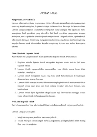 LAPORAN ILMIAH
Pengertian Laporan Ilmiah
Laporan ialah suatu wahana penyampaian berita, informasi, pengetahuan, atau gagasan dari
seseorang kepada orang lain. Laporan ini dapat berbentuk lisan dan dapat berbentuk tulisan.
Laporan yang disampaikan secara tertulis merupakan suatu karangan. Jika laporan ini berisi
serangkaian hasil pemikiran yang diperoleh dari hasil penelitian, pengamatan ataupun
peninjauan, maka laporan ini termasuk jenis karangan ilmiah. Dengan kata lain, laporan ilmiah
ialah sejenis karangan ilmiah yang mengupas masalah ilmu pengetahuan dan teknologi yang
sengaja disusun untuk disampaikan kepada orang-orang tertentu dan dalam kesempatan
tertentu.
Dasar Membuat Laporan Ilmiah
Ada beberapa hal yang mendasari dalam pembuatan Laporan Ilmiah. Diantaranya :
1. Kegiatan menulis laporan ilmiah merupakan kegiatan utama terakhir dari suatu
kegiatan ilmiah.
2. Laporan ilmiah mengemukakan permasalahan yang ditulis secara benar, jelas,
terperinci, dan ringkas.
3. Laporan ilmiah merupakan media yang baik untuk berkomunikasi di lingkungan
akademisi atau sesama ilmuwan.
4. Laporan ilmiah merupakan suatu dokumen tentang kegiatan ilmiah dalam memecahkan
masalah secara jujur, jelas, dan tepat tentang prosedur, alat, hasil temuan, serta
implikasinya.
5. Laporan ilmiah dapat digunakan sebagai acuan bagi ilmuwan lain sehingga syarat-
syarat tulisan ilmiah berlaku juga untuk laporan.
Jenis-jenis Laporan Ilmiah
Dari beberapa sumber yang ada, terdapat 3(tiga) jenis Laporan Ilmiah yaitu sebagai berikut :
Laporan Lengkap (Monograf)
1. Menjelaskan proses penelitian secara menyeluruh.
2. Teknik penyajian sesuai dengan aturan (kesepakatan) golongan profesi dalam bidang
ilmu yang bersangkutan.
 