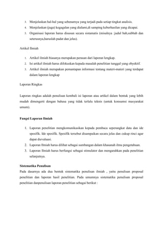 3. Menjelaskan hal-hal yang sebenarnya yang terjadi pada setiap tingkat analisis.
4. Menjelaskan (juga) kegagalan yang dialami,di samping keberhasilan yang dicapai.
5. Organisasi laporan harus disusun secara sistamatis (misalnya :judul bab,subbab dan
seterusnya,haruslah padat dan jelas).
Artikel Ilmiah
1. Artikel ilmiah biasanya merupakan perasan dari laporan lengkap.
2. Isi artikel ilmiah harus difokuskan kepada masalah penelitian tunggal yang obyektif.
3. Artikel ilmiah merupakan pemantapan informasi tentang materi-materi yang terdapat
dalam laporan lengkap
Laporan Ringkas
Laporan ringkas adalah penulisan kembali isi laporan atau artikel dalam bentuk yang lebih
mudah dimengerti dengan bahasa yang tidak terlalu teknis (untuk konsumsi masyarakat
umum).
Fungsi Laporan Ilmiah
1. Laporan penelitian mengkomunikasikan kepada pembaca seperangkat data dan ide
spesifik. Ide spesifik. Spesifik tersebut disampaikan secara jelas dan cukup rinci agar
dapat dievaluasi.
2. Laporan Ilmiah harus dilihat sebagai sumbangan dalam khasanah ilmu pengetahuan.
3. Laporan Ilmiah harus berfungsi sebagai stimulator dan mengarahkan pada penelitian
selanjutnya.
Sistematika Penulisan
Pada dasarnya ada dua bentuk sistematika penulisan ilmiah , yaitu penulisan proposal
penelitian dan laporan hasil penelitian. Pada umumnya sistematika penulisan proposal
penelitian danpenulisan laporan penelitian sebagai berikut :
 