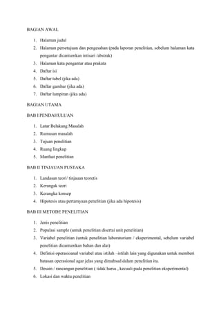 BAGIAN AWAL
1. Halaman judul
2. Halaman persetujuan dan pengesahan (pada laporan penelitian, sebelum halaman kata
pengantar dicantumkan intisari /abstrak)
3. Halaman kata pengantar atau prakata
4. Daftar isi
5. Daftar tabel (jika ada)
6. Daftar gambar (jika ada)
7. Daftar lampiran (jika ada)
BAGIAN UTAMA
BAB I PENDAHULUAN
1. Latar Belakang Masalah
2. Rumusan masalah
3. Tujuan penelitian
4. Ruang lingkup
5. Manfaat penelitian
BAB II TINJAUAN PUSTAKA
1. Landasan teori/ tinjauan teoretis
2. Kerangak teori
3. Kerangka konsep
4. Hipotesis atau pertamyaan penelitian (jika ada hipotesis)
BAB III METODE PENELITIAN
1. Jenis penelitian
2. Populasi sample (untuk penelitian disertai unit penelitian)
3. Variabel penelitian (untuk penelitian laboratorium / eksperimental, sebelum variabel
penelitian dicantumkan bahan dan alat)
4. Definisi operasioanal variabel atau istilah –istilah lain yang digunakan untuk memberi
batasan operasional agar jelas yang dimahsud dalam penelitian itu.
5. Desain / rancangan penelitian ( tidak harus , kecuali pada penelitian eksperimental)
6. Lokasi dan waktu penelitian
 