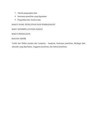 7. Teknik pengumplan data
8. Instrumen penelitian yang digunakan
9. Pengolahan dan Analisis data
BAB IV HASIL PENELITIAN DAN PEMBAHASAN
BAB V KESIMPULAN DAN SARAN
BAB VI RINGKASAN
BAGIAN AKHIR
Terdiri dari Daftar pustaka dan Lampiran – lampiran; Instrumen penelitian, Berbagai data
sekunder yang diperlukan, Anggaran penelitian, dan Jadwal penelitian.
 