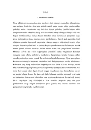 BAB II
LANDASAN TEORI
Sikap adalah cara menempatkan atau membawa diri, atau cara merasakan, jalan pikiran,
dan perilaku. Selain itu, sikap atau attitude adalah suatu konsep paling penting dalam
psikologi sosial. Pembahasan yang berkaitan dengan psikologi (sosial) hampir selalu
menyertakan unsur sikap baik sikap individu maupun sikap kelompok sebagai salah satu
bagian pembahasannya. Banyak kajian dilakukan untuk merumuskan pengertian sikap,
prose terbentuknya sikap, maupun proses perubahannya. Banyak pula penelitian telah
dilakukan terhadap sikap untuk mengetahui efek dan perannya baik sebagai variabel bebas
maupun sikap sebagai variabel tergantung Kepercayaan konsumen terhadap suatu produk
bahwa produk tersebut memiliki atribut adalah akibat dari pengetahuan konsumen.
Menurut Mowen dan Minor kepercayaan konsumen adalah pengetahuan konsmen
mengenai suatu objek, atributnya, manfaatnya. Pengetahuan tersebut berguna dalam
mengkomunikasikan suatu produk dan atributnya kepada konsumen. Sikap yang dianut
konsumen sekarang ini tentu saja merupakan hasil dari pengalaman mereka sebelumnya.
Konsumen yang hidup melewati era Depresi pada awal tahun 1930-an, misalnya, secara
khas memiliki sikap yang kurang mendukung terhadap pembelian berdasarkan kredit. Asal
mula dari banyak sikap dapat dirunut hingga pengalaman masa kanak-kanak, seperti
perjalanan belanja dengan ibu dan ayah. Jadi, keluarga memiliki pengaruh besar pada
perkembangan sikap selama tahuntahun awal kehidupan konsumen. Secara lebih umum,
faktor lingkungan yang dideskripsikan akan memiliki pangaruh yang kuat pada
pembentukan sikap dengan membentuk jenis, jumlah dan kualitas informasi dan
pengalaman yang tersedia bagi konsumen.

 