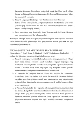 Kebutuhan konsumen, Persepsi atas karakteristik merek, dan Sikap kearah pilihan.
Sebagai tambahan, pilihan merek dipengaruhi oleh demografi konsumen, gaya hidup,
dan karakteristik personalia.
2. Pengaruh Lingkungan Lingkungan pembelian konsumen ditunjukkan oleh
Budaya (Norma kemasyarakatan, pengaruh kedaerahan atau kesukuan. Kelas sosial
(keluasan grup sosial ekonomi atas harta milik konsumen), Grup tata muka (teman,
anggota keluarga, dan grup referensi)
3. Faktor menentukan yang situasional ( situasi dimana produk dibeli seperti keluarga
yang menggunakan mobil dan kalangan usaha)
Jadi,dengan beberapa faKtor-faktor yang sangat mempengaruhi dari keputusan konsumen
untuk membeli notebook yaitu dengan merk yang memiliki kualitas yang baik dan juga
dengan harga yang terjangkau.
FAKTOR – FAKTOR YANG MEMPENGARUHI SIKAP DAN PERILAKU
Menurut James F. Engel – Roger D. Blackwell – Paul W. Miniard dalam Saladin (2003 : 19)
terdapat tiga faktor yang mempengaruhi perilaku konsumen yaitu :
a. Pengaruh lingkungan, terdiri dari budaya, kelas sosial, keluarga dan situasi. Sebagai
dasar utama perilaku konsumen adalah memahami pengaruh lingkungan yang
membentuk atau menghambat individu dalam mengambil keputusan berkonsumsi
mereka. Konsumen hidup dalam lingkungan yang kompleks, dimana perilaku
keputusan mereka dipengaruhi oleh keempat faktor tersebut diatas.
b. b. Perbedaan dan pengaruh individu, terdiri dari motivasi dan keterlibatan,
pengetahuan, sikap, kepribadian, gaya hidup, dan demografi. Perbedaan individu
merupkan faktor internal (interpersonal) yang menggerakkan serta mempengaruhi
perilaku. Kelima faktor tersebut akan memperluas pengaruh perilaku konsumen dalam
proses keputusannya.
c. c. Proses psikologis, terdiri dari pengolahan informasi, pembelajaran, perubahan sikap
dan perilaku. Ketiga faktor tersebut menambah minat utama dari penelitian konsumen
sebagai faktor yang turut mempengaruhi perilaku konsumen dalam penambilan
keputusan pembelian. Menurut Mowen dan Minor kepercayaan konsumen adalah
pengetahuan konsumen mengenai suatu objek, atributnya, manfaatnya. Pengetahuan
tersebut

 