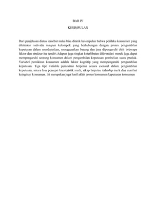 BAB IV
KESIMPULAN

Dari penjelasan diatas tersebut maka bisa ditarik kesimpulan bahwa perilaku konsumen yang
dilakukan individu maupun kelompok yang berhubungan dengan proses pengambilan
keputusan dalam mendapatkan, menggunakan barang dan jasa dipengaruhi oleh beberapa
faktor dan struktur itu sendiri.Adapun juga tingkat keterlibatan diferensiasi merek juga dapat
mempengaruhi seorang konsumen dalam pengambilan keputusan pembelian suatu produk.
Variabel pemikiran konsumen adalah faktor kognitip yang mempengaruhi pengambilan
keputusan. Tiga tipe variable pemikiran berperan secara esensial dalam pengambilan
keputusan, antara lain persepsi karateristik merk, sikap lanjutan terhadap merk dan manfaat
keinginan konsumen. Ini merupakan juga hasil akhir proses konsumen keputusan konsumen

 