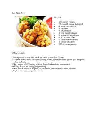 Bola Ayam Mayo
BAHAN
 - 250 g ayam cincang
 - 30 g wortel, potong dadu kecil
 - 2 sdm tepung maizena
 - 1 sdt garam
 - 1 sdt gula pasir
 - 1 butir putih telur ayam
 - 6 lembar roti tawar kupas
 - 1 bks Mayumi 100g
 - 3 sdm susu kental manis
 - 1 sdm air jeruk nipis
 - 800 ml minyak goreng
CARA MASAK
1. Potong wortel ukuran dadu kecil, roti tawar ukuran dadu (½ cm)
2. Siapkan wadah, masukkan ayam cincang, wortel, tepung maizena, garam, gula dan putih
telur, aduk rata.
3. Bagi adonan jadi 10 bagian, bulatkan dan gulingkan di atas potongan roti.
4. Goreng dengan api sedang hingga matang.
5. Buat Saus: Campurkan Mayumi, air jeruk nipis, dan susu kental manis, aduk rata.
6. Sajikan bola ayam dengan saus mayo.
 