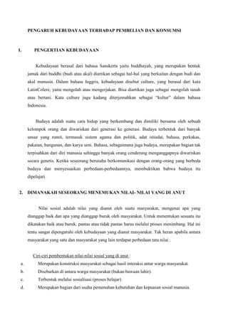 PENGARUH KEBUDAYAAN TERHADAP PEMBELIAN DAN KONSUMSI

1.

PENGERTIAN KEBUDAYAAN

Kebudayaan berasal dari bahasa Sanskerta yaitu buddhayah, yang merupakan bentuk
jamak dari buddhi (budi atau akal) diartikan sebagai hal-hal yang berkaitan dengan budi dan
akal manusia. Dalam bahasa Inggris, kebudayaan disebut culture, yang berasal dari kata
LatinColere, yaitu mengolah atau mengerjakan. Bisa diartikan juga sebagai mengolah tanah
atau bertani. Kata culture juga kadang diterjemahkan sebagai “kultur” dalam bahasa
Indonesia.

Budaya adalah suatu cara hidup yang berkembang dan dimiliki bersama oleh sebuah
kelompok orang dan diwariskan dari generasi ke generasi. Budaya terbentuk dari banyak
unsur yang rumit, termasuk sistem agama dan politik, adat istiadat, bahasa, perkakas,
pakaian, bangunan, dan karya seni. Bahasa, sebagaimana juga budaya, merupakan bagian tak
terpisahkan dari diri manusia sehingga banyak orang cenderung menganggapnya diwariskan
secara genetis. Ketika seseorang berusaha berkomunikasi dengan orang-orang yang berbeda
budaya dan menyesuaikan perbedaan-perbedaannya, membuktikan bahwa budaya itu
dipelajari.

2.

DIMANAKAH SESEORANG MENEMUKAN NILAI- NILAI YANG DI ANUT

Nilai sosial adalah nilai yang dianut oleh suatu masyarakat, mengenai apa yang
dianggap baik dan apa yang dianggap buruk oleh masyarakat. Untuk menentukan sesuatu itu
dikatakan baik atau buruk, pantas atau tidak pantas harus melalui proses menimbang. Hal ini
tentu sangat dipengaruhi oleh kebudayaan yang dianut masyarakat. Tak heran apabila antara
masyarakat yang satu dan masyarakat yang lain terdapat perbedaan tata nilai .

Ciri-ciri pembentukan nilai-nilai sosial yang di anut :
a.

Merupakan konstruksi masyarakat sebagai hasil interaksi antar warga masyarakat.

b.

Disebarkan di antara warga masyarakat (bukan bawaan lahir).

c.

Terbentuk melalui sosialisasi (proses belajar)

d.

Merupakan bagian dari usaha pemenuhan kebutuhan dan kepuasan sosial manusia.

 