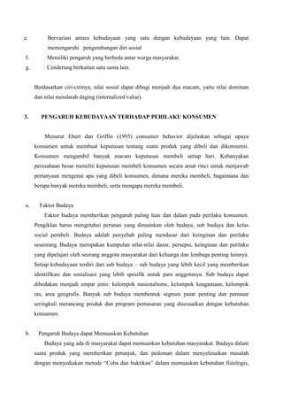 e.

Bervariasi antara kebudayaan yang satu dengan kebudayaan yang lain. Dapat
memengaruhi pengembangan diri sosial

f.

Memiliki pengaruh yang berbeda antar warga masyarakat.

g.

Cenderung berkaitan satu sama lain.

Berdasarkan ciri-cirinya, nilai sosial dapat dibagi menjadi dua macam, yaitu nilai dominan
dan nilai mendarah daging (internalized value).

3.

PENGARUH KEBUDAYAAN TERHADAP PERILAKU KONSUMEN

Menurut Ebert dan Griffin (1995) consumer behavior dijelaskan sebagai upaya
konsumen untuk membuat keputusan tentang suatu produk yang dibeli dan dikonsumsi.
Konsumen mengambil banyak macam keputusan membeli setiap hari. Kebanyakan
perusahaan besar meneliti keputusan membeli konsumen secara amat rinci untuk menjawab
pertanyaan mengenai apa yang dibeli konsumen, dimana mereka membeli, bagaimana dan
berapa banyak mereka membeli, serta mengapa mereka membeli.

a.

Faktor Budaya
Faktor budaya memberikan pengaruh paling luas dan dalam pada perilaku konsumen.
Pengiklan harus mengetahui peranan yang dimainkan oleh budaya, sub budaya dan kelas
social pembeli. Budaya adalah penyebab paling mendasar dari keinginan dan perilaku
seseorang. Budaya merupakan kumpulan nilai-nilai dasar, persepsi, keinginan dan perilaku
yang dipelajari oleh seorang anggota masyarakat dari keluarga dan lembaga penting lainnya.
Setiap kebudayaan terdiri dari sub budaya – sub budaya yang lebih kecil yang memberikan
identifikasi dan sosialisasi yang lebih spesifik untuk para anggotanya. Sub budaya dapat
dibedakan menjadi empat jenis: kelompok nasionalisme, kelompok keagamaan, kelompok
ras, area geografis. Banyak sub budaya membentuk segmen pasar penting dan pemasar
seringkali merancang produk dan program pemasaran yang disesuaikan dengan kebutuhan
konsumen.

b.

Pengaruh Budaya dapat Memuaskan Kebutuhan
Budaya yang ada di masyarakat dapat memuaskan kebutuhan masyarakat. Budaya dalam
suatu produk yang memberikan petunjuk, dan pedoman dalam menyelesaikan masalah
dengan menyediakan metode “Coba dan buktikan” dalam memuaskan kebutuhan fisiologis,

 